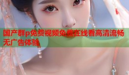 国产群p免费视频免费在线看高清流畅无广告体验