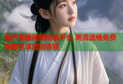 国产潮喷视频精选平台 高清流畅免费观看尽享激情体验