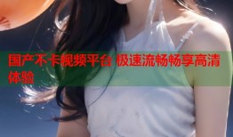 国产不卡视频平台 极速流畅畅享高清体验