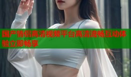 国产情侣高清视频平台高清流畅互动体验立即畅享