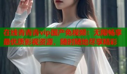 在线青青青vip国产免视频：无限畅享最优质影视资源，随时随地尽享精彩