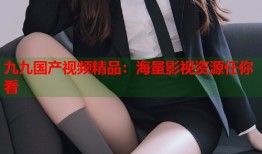 九九国产视频精品：海量影视资源任你看