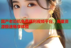 国产老司机免费福利视频平台，海量资源极速畅享体验