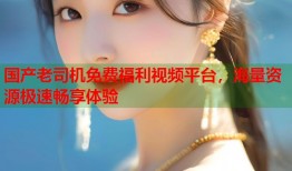国产老司机免费福利视频平台，海量资源极速畅享体验