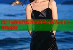 国产精品精品视频自拍平台高清创作分享新体验