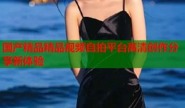 国产精品精品视频自拍平台高清创作分享新体验