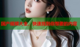 国产视频大全，快速找到你想要的内容