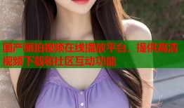 国产厕拍视频在线播放平台，提供高清视频下载和社区互动功能