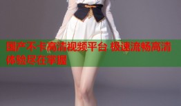国产不卡高清视频平台 极速流畅高清体验尽在掌握