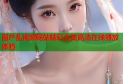 国产乱视频网站精彩合集高清在线播放体验