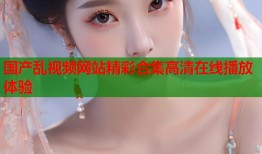 国产乱视频网站精彩合集高清在线播放体验