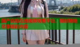 国产自拍在线视频观看平台，随时随地尽享精彩内容