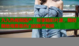 九九热视频国产：尽享精彩片源，随时随地观看最热门的国产视频