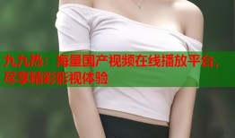 九九热：海量国产视频在线播放平台，尽享精彩影视体验