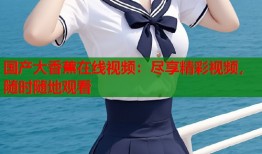 国产大香蕉在线视频：尽享精彩视频，随时随地观看