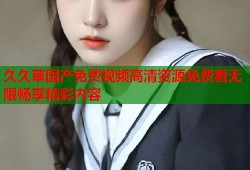 久久草国产免费视频高清资源免费看无限畅享精彩内容