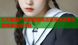 久久草国产免费视频高清资源免费看无限畅享精彩内容