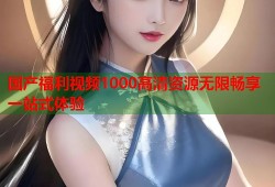 国产福利视频1000高清资源无限畅享一站式体验