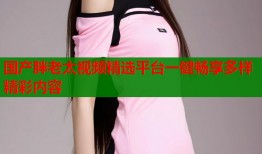 国产胖老太视频精选平台一键畅享多样精彩内容
