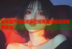 丝袜国产精品视频在线高清流畅极速观看体验