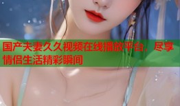 国产夫妻久久视频在线播放平台，尽享情侣生活精彩瞬间