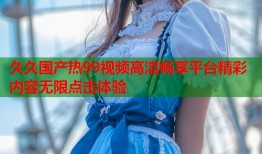 久久国产热99视频高清畅享平台精彩内容无限点击体验