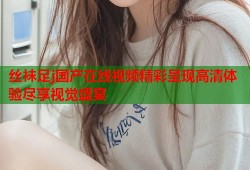 丝袜足j国产在线视频精彩呈现高清体验尽享视觉盛宴