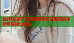 丝袜足j国产在线视频精彩呈现高清体验尽享视觉盛宴