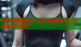 国产视频色奇吧：精彩短视频社区，尽享娱乐与分享