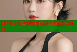 国产日产欧洲视频精选高清流畅多元体验