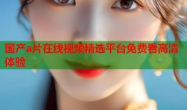国产a片在线视频精选平台免费看高清体验