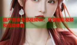 国产恋夜全部视频uc，尽享精彩视频和互动体验