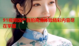 91视频国产自拍高清体验精彩内容尽在掌握