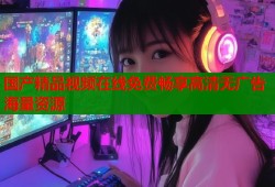 国产精品视频在线免费畅享高清无广告海量资源