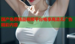 国产免费精品视频平台畅享高清无广告精彩内容