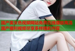 国产美女色视频网站免费在线播放高清国产福利视频尽享多样精彩内容
