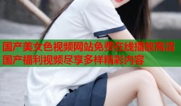 国产美女色视频网站免费在线播放高清国产福利视频尽享多样精彩内容
