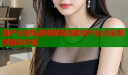 国产夫妻私密视频高清体验平台点击即看精彩内容