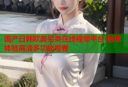 国产日韩欧美另类在线视频平台 极速体验高清多功能观看