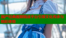 国产经典视频精选平台引领文化传承与精彩体验