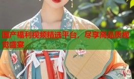 国产福利视频精选平台，尽享高品质视觉盛宴