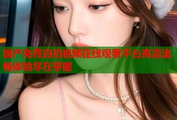 国产免费自拍视频在线观看平台高清流畅体验尽在掌握