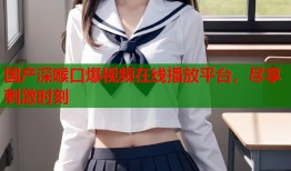 国产深喉口爆视频在线播放平台，尽享刺激时刻