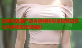 亚洲欧美国产综合视频精彩呈现高清多元内容畅享无限精彩