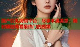 国产巨乳视频平台：尽享丰满美景，随时随地观看最热门的视频
