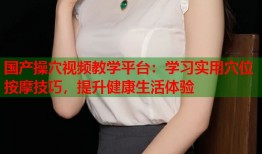 国产操穴视频教学平台：学习实用穴位按摩技巧，提升健康生活体验