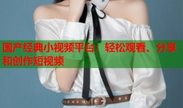 国产经典小视频平台：轻松观看、分享和创作短视频