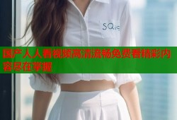国产人人看视频高清流畅免费看精彩内容尽在掌握