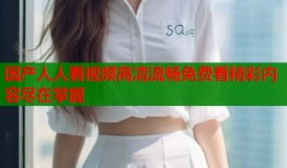 国产人人看视频高清流畅免费看精彩内容尽在掌握