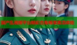 国产乱视频平台精彩合集畅享高清体验